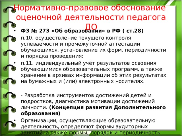 Нормативно-правовое обоснование оценочной деятельности педагога ДО ФЗ № 273 «Об образовании» в РФ ( ст.28) п.10. осуществление текущего контроля успеваемости и промежуточной аттестации обучающихся, установление их форм, периодичности и порядка проведения; п.11. индивидуальный учёт результатов освоения обучающимися образовательных программ, а также хранение в архивах информации об этих результатах на бумажных и (или) электронных носителях. - Разработка инструментов достижений детей и подростков, диагностика мотивации достижений личности. (Концепция развития Дополнительного образования) Организации, осуществляющие образовательную деятельность, определяют формы аудиторных занятий, а также формы, порядок и периодичность проведения промежуточной аттестации учащихся. (Порядок № 1008) 
