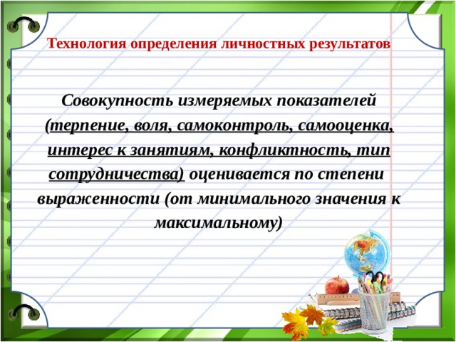 Технология определения личностных результатов  Совокупность измеряемых показателей ( терпение, воля, самоконтроль, самооценка, интерес к занятиям, конфликтность, тип сотрудничества) оценивается по степени выраженности (от минимального значения к максимальному)  