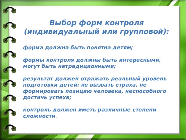 Выбор форм контроля (индивидуальный или групповой):  форма должна быть понятна детям;  формы контроля должны быть интересными, могут быть нетрадиционными;  результат должен отражать реальный уровень подготовки детей: не вызвать страха, не формировать позицию человека, неспособного достичь успеха;  контроль должен иметь различные степени сложности . 