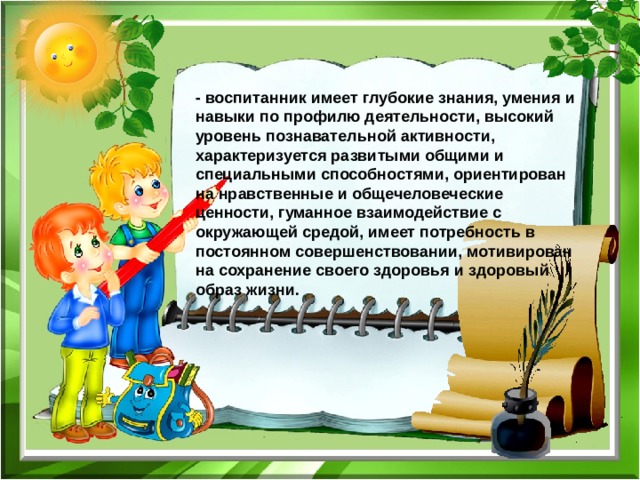- воспитанник имеет глубокие знания, умения и навыки по профилю деятельности, высокий уровень познавательной активности, характеризуется развитыми общими и специальными способностями, ориентирован на нравственные и общечеловеческие ценности, гуманное взаимодействие с окружающей средой, имеет потребность в постоянном совершенствовании, мотивирован на сохранение своего здоровья и здоровый образ жизни. 
