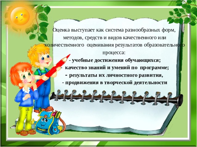 Оценка выступает как система разнообразных форм, методов, средств и видов качественного или количественного оценивания результатов образовательного процесса:  - учебные достижения обучающихся;  - качество знаний и умений по программе;  - результаты их личностного развития,  - продвижения в творческой деятельности 