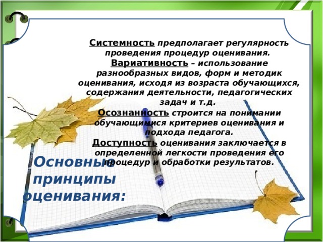 Системность  предполагает регулярность проведения процедур оценивания. Вариативность – использование разнообразных видов, форм и методик оценивания, исходя из возраста обучающихся, содержания деятельности, педагогических задач и т.д. Осознанность строится на понимании обучающимися критериев оценивания и подхода педагога. Доступность оценивания заключается в определенной легкости проведения его процедур и обработки результатов. Основные принципы оценивания: 