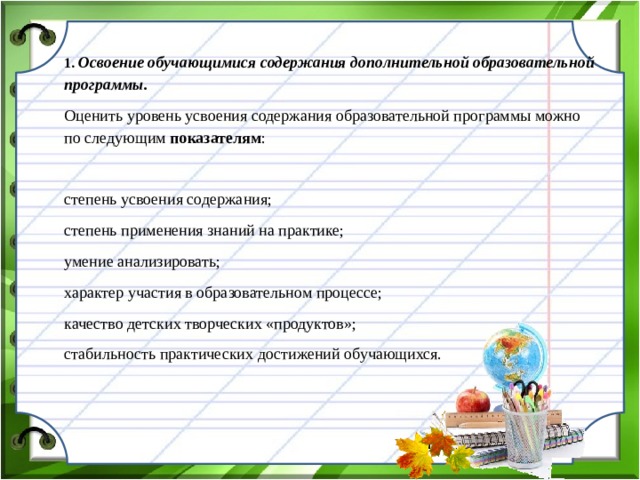 1. Освоение обучающимися содержания дополнительной образовательной программы. Оценить уровень усвоения содержания образовательной программы можно по следующим показателям : степень усвоения содержания; степень применения знаний на практике; умение анализировать; характер участия в образовательном процессе; качество детских творческих «продуктов»; стабильность практических достижений обучающихся.  