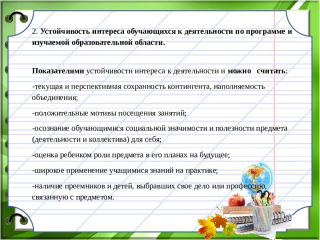 2. Устойчивость интереса обучающихся к деятельности по программе и изучаемой образовательной области. Показателями устойчивости интереса к деятельности и можно считать : -текущая и перспективная сохранность контингента, наполняемость объединения; -положительные мотивы посещения занятий; -осознание обучающимися социальной значимости и полезности предмета (деятельности и коллектива) для себя; -оценка ребенком роли предмета в его планах на будущее; -широкое применение учащимися знаний на практике; -наличие преемников и детей, выбравших свое дело или профессию, связанную с предметом.  