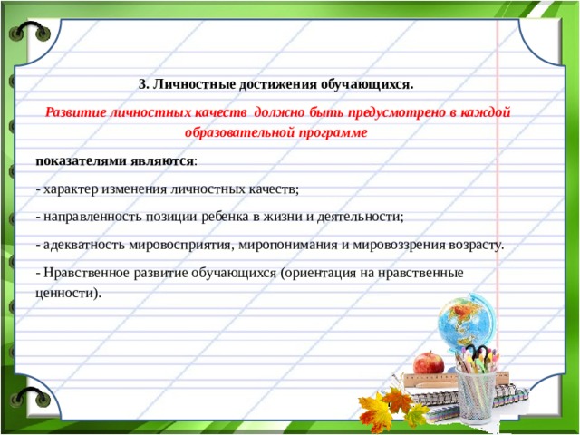 3. Личностные достижения обучающихся.  Развитие личностных качеств должно быть предусмотрено в каждой образовательной программе показателями являются : - характер изменения личностных качеств; - направленность позиции ребенка в жизни и деятельности; - адекватность мировосприятия, миропонимания и мировоззрения возрасту. - Нравственное развитие обучающихся (ориентация на нравственные ценности).  