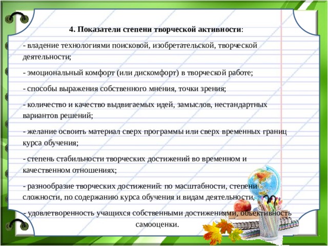 4. Показатели степени творческой активности : - владение технологиями поисковой, изобретательской, творческой деятельности; - эмоциональный комфорт (или дискомфорт) в творческой работе; - способы выражения собственного мнения, точки зрения; - количество и качество выдвигаемых идей, замыслов, нестандартных вариантов решений; - желание освоить материал сверх программы или сверх временных границ курса обучения; - степень стабильности творческих достижений во временном и качественном отношениях; - разнообразие творческих достижений: по масштабности, степени сложности, по содержанию курса обучения и видам деятельности, - удовлетворенность учащихся собственными достижениями, объективность самооценки.  