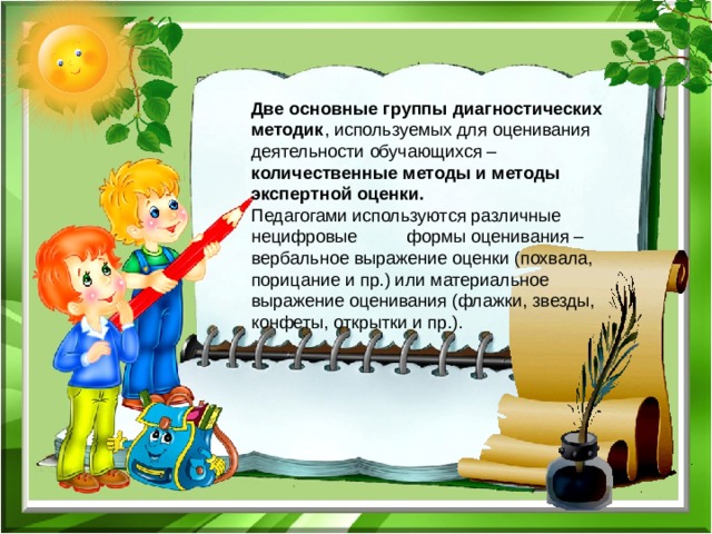 Две основные группы диагностических методик , используемых для оценивания деятельности обучающихся – количественные методы и методы экспертной оценки.  Педагогами используются различные нецифровые формы оценивания – вербальное выражение оценки (похвала, порицание и пр.) или материальное выражение оценивания (флажки, звезды, конфеты, открытки и пр.). 