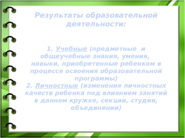 Результаты образовательной деятельности:   1. Учебные (предметные и общеучебные знания, умения, навыки, приобретенные ребенком в процессе освоения образовательной программы) 2. Личностные (изменения личностных качеств ребенка под влиянием занятий в данном кружке, секции, студии, объединении) 