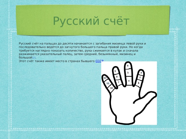 Русский счёт Русский счёт на пальцах до десяти начинается с загибания мизинца левой руки и последовательно ведётся до загнутого большого пальца правой руки. Но когда требуется наглядно показать количество, рука сжимается в кулак и сначала разжимается указательный палец, затем средний, безымянный, мизинец и большой [2] . Этот счёт также имеет место в странах бывшего СССР .