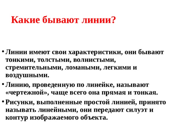 Какие бывают линии? Линии имеют свои характеристики, они бывают тонкими, толстыми, волнистыми, стремительными, ломаными, легкими и воздушными. Линию, проведенную по линейке, называют «чертежной», чаще всего она прямая и тонкая. Рисунки, выполненные простой линией, принято называть линейными, они передают силуэт и контур изображаемого объекта.  