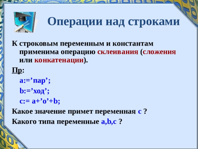 Операции над строками К строковым переменным и константам применима операцию склеивания ( сложения или конкатенации ). Пр :  a:=’ пар ’;  b:=’ ход ’;  c:= a+’ о ’+b; Какое значение примет переменная с ? Какого типа переменные a , b , c ?