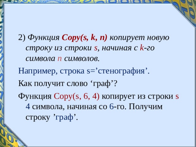 2) Функция Copy ( s , k , n ) копирует новую строку из строки s , начиная с k -го символа n  символов. Например, строка s =’стенография’. Как получит слово ‘ граф ’ ? Функция С opy ( s , 6, 4) копирует из строки s  4 символа, начиная со 6 -го. Получим строку ’ граф ’.