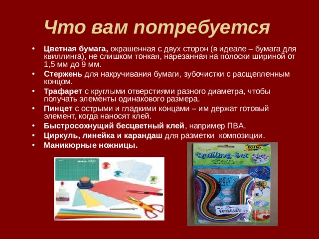Что вам потребуется  Цветная бумага, окрашенная с двух сторон (в идеале – бумага для квиллинга), не слишком тонкая, нарезанная на полоски шириной от 1,5 мм до 9 мм. Стержень для накручивания бумаги, зубочистки с расщепленным концом. Трафарет с круглыми отверстиями разного диаметра, чтобы получать элементы одинакового размера. Пинцет с острыми и гладкими концами – им держат готовый элемент, когда наносят клей. Быстросохнущий бесцветный клей , например ПВА.  Циркуль, линейка и карандаш для разметки композиции. Маникюрные ножницы.   