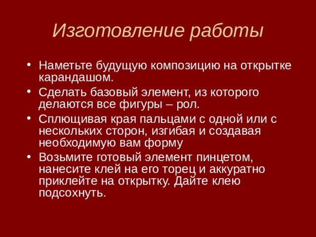 Изготовление работы Наметьте будущую композицию на открытке карандашом. Сделать базовый элемент, из которого делаются все фигуры – рол. Сплющивая края пальцами с одной или с нескольких сторон, изгибая и создавая необходимую вам форму Возьмите готовый элемент пинцетом, нанесите клей на его торец и аккуратно приклейте на открытку. Дайте клею подсохнуть. 
