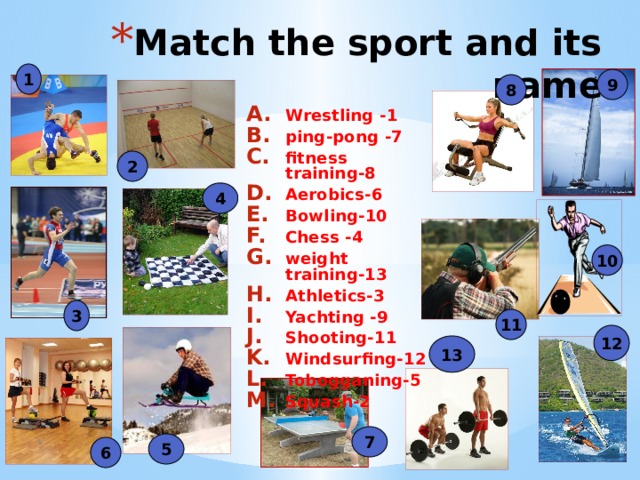 Match the sport and its name 1 9 8 Wrestling -1 ping-pong -7 fitness training-8 Aerobics-6 Bowling-10 Chess -4 weight training-13 Athletics-3 Yachting -9 Shooting-11 Windsurfing-12 Tobogganing-5 Squash-2 2 4 10 3 11 12 13 7 