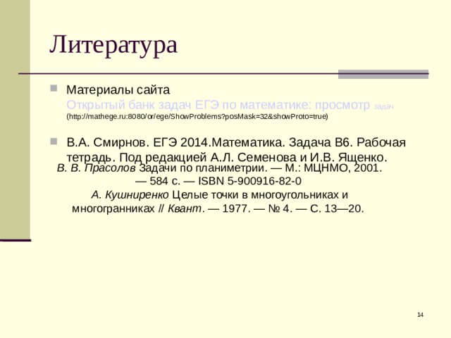 Литература Материалы сайта Открытый банк задач ЕГЭ по математике: просмотр задач (http://mathege.ru:8080/or/ege/ShowProblems?posMask=32&showProto=true) В.А. Смирнов. ЕГЭ 2014.Математика. Задача В6. Рабочая тетрадь. Под редакцией А.Л. Семенова и И.В. Ященко. В. В. Прасолов Задачи по планиметрии. — М.: МЦНМО, 2001. — 584 с. — ISBN 5-900916-82-0 А. Кушниренко  Целые точки в многоугольниках и многогранниках // Квант . — 1977. — № 4. — С. 13—20.  