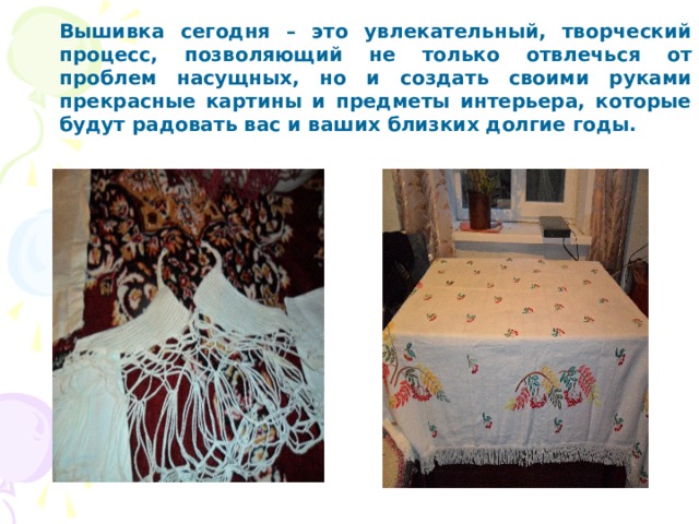 Вышивка сегодня – это увлекательный, творческий процесс, позволяющий не только отвлечься от проблем насущных, но и создать своими руками прекрасные картины и предметы интерьера, которые будут радовать вас и ваших близких долгие годы. 