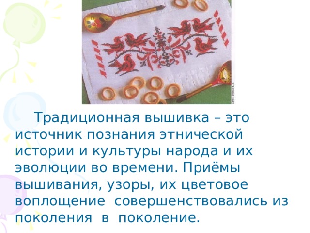    Традиционная вышивка – это источник познания этнической истории и культуры народа и их эволюции во времени. Приёмы вышивания, узоры, их цветовое воплощение совершенствовались из поколения в поколение. 