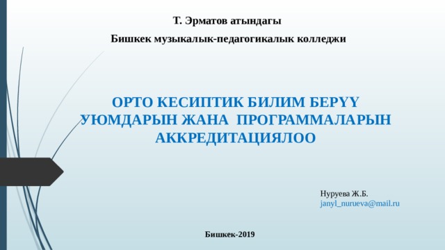 Т. Эрматов атындагы Бишкек музыкалык-педагогикалык колледжи ОРТО КЕСИПТИК БИЛИМ БЕРҮҮ УЮМДАРЫН ЖАНА ПРОГРАММАЛАРЫН АККРЕДИТАЦИЯЛОО Нуруева Ж.Б. janyl_nurueva@mail.ru Бишкек-2019  