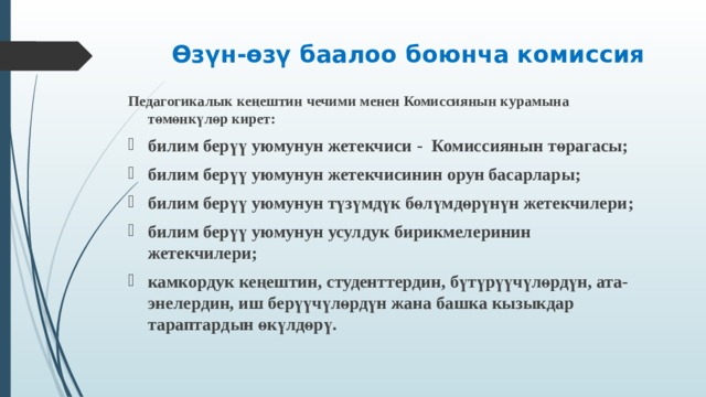 Өзүн-өзү баалоо боюнча комиссия   Педагогикалык кеңештин чечими менен Комиссиянын курамына төмөнкүлөр кирет : билим берүү уюмунун жетекчиси - Комисси янын төрагасы ; билим берүү уюмунун жетекчисинин орун басарлары ; билим берүү уюмунун түзүмдүк бөлүмдөрүнүн жетекчилери ; билим берүү уюмунун усулдук бирикмелеринин жетекчилери ; камкордук кеңештин, студенттердин, бүтүрүүчүлөрдүн, ата-энелердин, иш берүүчүлөрдүн жана башка кызыкдар тараптардын өкүлдөрү .  