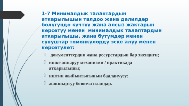 1-7 Минималдык талаптардын аткарылышын талдоо жана далилдер бөлүгүндө күчтүү жана алсыз жактарын көрсөтүү менен минималдык талаптардын аткарылышы, жана бүтүмдөр менен сунуштар төмөнкүлөрдү эске алуу менен көрсөтүлөт :  документтердин жана ресурстардын бар экендиги ; ишке ашыруу механизми / практикада аткарылышы ; иштин жыйынтыгынын баалануусу ; жакшыртуу боюнча пландар .    