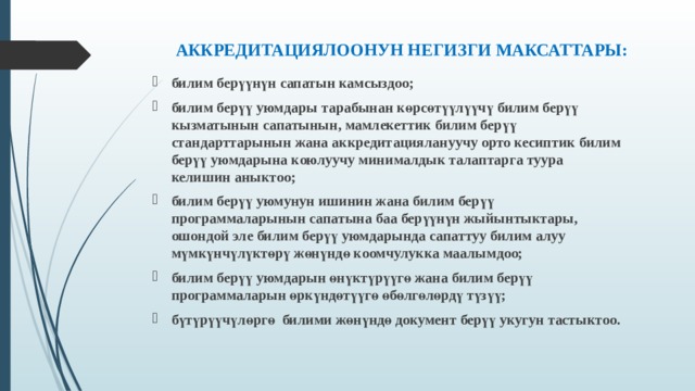 АККРЕДИТАЦИЯЛООНУН НЕГИЗГИ МАКСАТТАРЫ:   билим берүүнүн сапатын камсыздоо; билим берүү уюмдары тарабынан көрсөтүүлүүчү билим берүү кызматынын сапатынын, мамлекеттик билим берүү стандарттарынын жана аккредитациялануучу орто кесиптик билим берүү уюмдарына коюлуучу минималдык талаптарга туура келишин аныктоо; билим берүү уюмунун ишинин жана билим берүү программаларынын сапатына баа берүүнүн жыйынтыктары, ошондой эле билим берүү уюмдарында сапаттуу билим алуу мүмкүнчүлүктөрү жөнүндө коомчулукка маалымдоо; билим берүү уюмдарын өнүктүрүүгө жана билим берүү программаларын өркүндөтүүгө өбөлгөлөрдү түзүү; бүтүрүүчүлөргө билими жөнүндө документ берүү укугун тастыктоо.  
