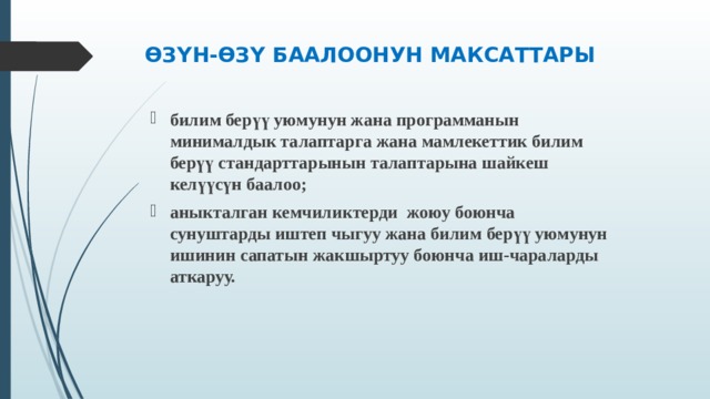 ӨЗҮН-ӨЗҮ БААЛООНУН МАКСАТТАРЫ билим берүү уюмунун жана программанын минималдык талаптарга жана мамлекеттик билим берүү стандарттарынын талаптарына шайкеш келүүсүн баалоо; аныкталган кемчиликтерди жоюу боюнча сунуштарды иштеп чыгуу жана билим берүү уюмунун ишинин сапатын жакшыртуу боюнча иш-чараларды аткаруу.  