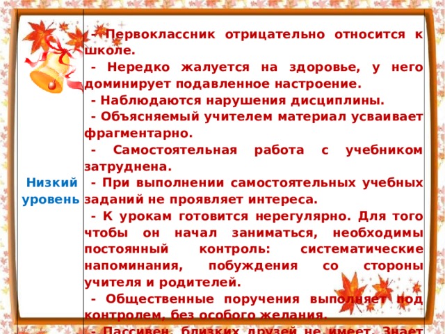   Низкий  уровень    - Первоклассник отрицательно относится к школе. - Нередко жалуется на здоровье, у него доминирует подавленное настроение. - Наблюдаются нарушения дисциплины. - Объясняемый учителем материал усваивает фрагментарно. - Самостоятельная работа с учебником затруднена. - При выполнении самостоятельных учебных заданий не проявляет интереса. - К урокам готовится нерегулярно. Для того чтобы он начал заниматься, необходимы постоянный контроль: систематические напоминания, побуждения со стороны учителя и родителей. - Общественные поручения выполняет под контролем, без особого желания. - Пассивен, близких друзей не имеет. Знает по именам и фамилиям лишь часть одноклассников 