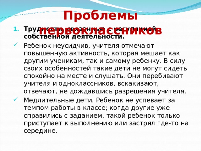 Проблемы первоклассников Трудности, связанные с регуляцией собственной деятельности.  Ребенок неусидчив, учителя отмечают повышенную активность, которая мешает как другим ученикам, так и самому ребенку. В силу своих особенностей такие дети не могут сидеть спокойно на месте и слушать. Они перебивают учителя и одноклассников, вскакивают, отвечают, не дождавшись разрешения учителя. Медлительные дети. Ребенок не успевает за темпом работы в классе; когда другие уже справились с заданием, такой ребенок только приступает к выполнению или застрял где-то на середине. 