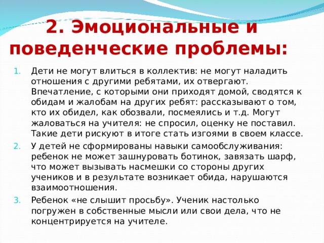      2. Эмоциональные и поведенческие проблемы: Дети не могут влиться в коллектив: не могут наладить отношения с другими ребятами, их отвергают. Впечатление, с которыми они приходят домой, сводятся к обидам и жалобам на других ребят: рассказывают о том, кто их обидел, как обозвали, посмеялись и т.д. Могут жаловаться на учителя: не спросил, оценку не поставил. Такие дети рискуют в итоге стать изгоями в своем классе. У детей не сформированы навыки самообслуживания: ребенок не может зашнуровать ботинок, завязать шарф, что может вызывать насмешки со стороны других учеников и в результате возникает обида, нарушаются взаимоотношения. Ребенок «не слышит просьбу». Ученик настолько погружен в собственные мысли или свои дела, что не концентрируется на учителе. 