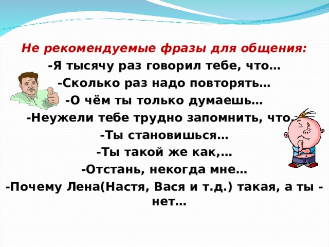 Не рекомендуемые фразы для общения: -Я тысячу раз говорил тебе, что… -Сколько раз надо повторять… -О чём ты только думаешь… -Неужели тебе трудно запомнить, что… -Ты становишься… -Ты такой же как,… -Отстань, некогда мне… -Почему Лена(Настя, Вася и т.д.) такая, а ты - нет…  