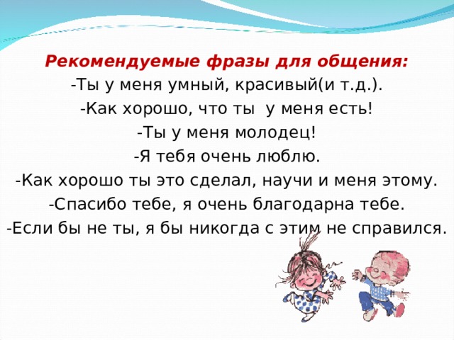   Рекомендуемые фразы для общения: -Ты у меня умный, красивый(и т.д.). -Как хорошо, что ты у меня есть! -Ты у меня молодец! -Я тебя очень люблю. -Как хорошо ты это сделал, научи и меня этому. -Спасибо тебе, я очень благодарна тебе. -Если бы не ты, я бы никогда с этим не справился. 