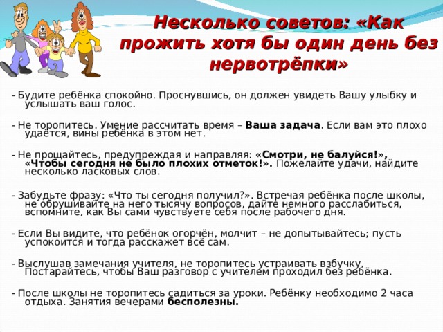 Несколько советов: «Как прожить хотя бы один день без нервотрёпки» - Будите ребёнка спокойно. Проснувшись, он должен увидеть Вашу улыбку и услышать ваш голос. - Не торопитесь. Умение рассчитать время – Ваша задача . Если вам это плохо удаётся, вины ребёнка в этом нет. - Не прощайтесь, предупреждая и направляя: «Смотри, не балуйся!», «Чтобы сегодня  не было плохих отметок!». Пожелайте удачи, найдите несколько ласковых слов. - Забудьте фразу: «Что ты сегодня получил?». Встречая ребёнка после школы, не обрушивайте на него тысячу вопросов, дайте немного расслабиться, вспомните, как Вы сами чувствуете себя после рабочего дня. - Если Вы видите, что ребёнок огорчён, молчит – не допытывайтесь; пусть успокоится и тогда расскажет всё сам. - Выслушав замечания учителя, не торопитесь устраивать взбучку. Постарайтесь, чтобы Ваш разговор с учителем проходил без ребёнка. - После школы не торопитесь садиться за уроки. Ребёнку необходимо 2 часа отдыха. Занятия вечерами бесполезны. 