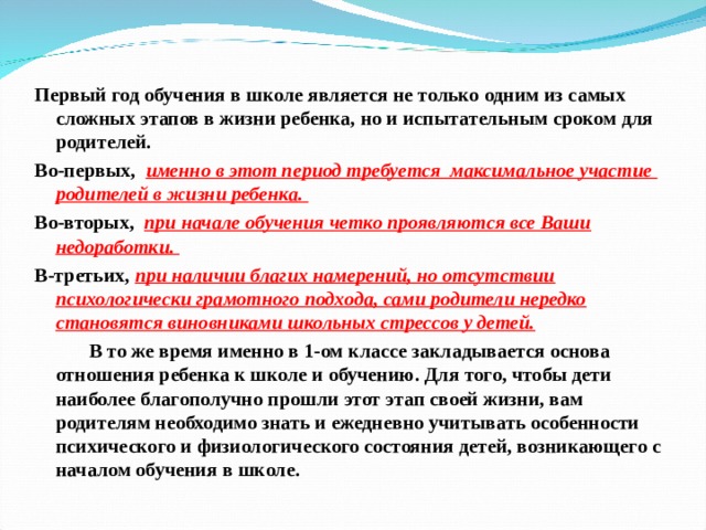 Первый год обучения в школе является не только одним из самых сложных этапов в жизни ребенка, но и испытательным сроком для родителей. Во-первых, именно в этот период требуется максимальное участие родителей в жизни ребенка. Во-вторых, при начале обучения четко проявляются все Ваши недоработки. В-третьих, при наличии благих намерений, но отсутствии психологически грамотного подхода, сами родители нередко становятся виновниками школьных стрессов у детей.            В то же время именно в 1-ом классе закладывается основа отношения ребенка к школе и обучению. Для того, чтобы дети наиболее благополучно прошли этот этап своей жизни, вам родителям необходимо знать и ежедневно учитывать особенности психического и физиологического состояния детей, возникающего с началом обучения в школе.  