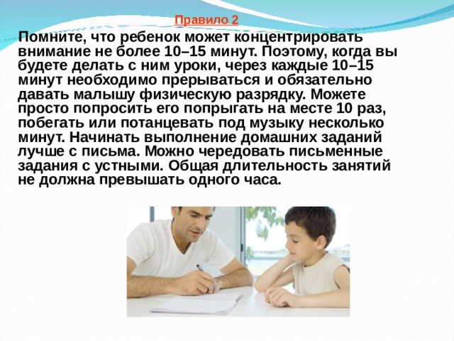 Правило 2  Помните, что ребенок может концентрировать внимание не более 10–15 минут. Поэтому, когда вы будете делать с ним уроки, через каждые 10–15 минут необходимо прерываться и обязательно давать малышу физическую разрядку. Можете просто попросить его попрыгать на месте 10 раз, побегать или потанцевать под музыку несколько минут. Начинать выполнение домашних заданий лучше с письма. Можно чередовать письменные задания с устными. Общая длительность занятий не должна превышать одного часа.  
