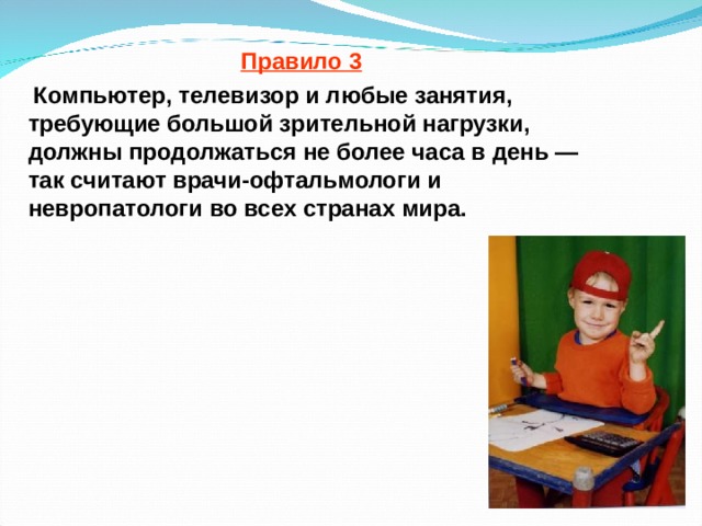 Правило 3  Компьютер, телевизор и любые занятия, требующие большой зрительной нагрузки, должны продолжаться не более часа в день — так считают врачи-офтальмологи и невропатологи во всех странах мира.  