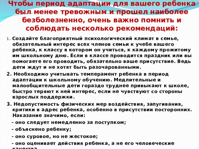Чтобы период адаптации для вашего ребенка был менее тревожным и прошел наиболее безболезненно, очень важно помнить и соблюдать несколько рекомендаций:   1 . Создайте благоприятный психологический климат в семье, обязательный интерес всех членов семьи к учебе вашего ребенка, к классу в котором он учиться, к каждому прожитому им школьному дню. Если в классе проводится праздник или вы помогаете его проводить, обязательно ваше присутствие. Ведь дети ждут и не хотят быть разочарованными. 2. Необходимо учитывать темперамент ребенка в период адаптации к школьному обучению. Медлительные и малообщительные дети гораздо труднее привыкают к школе, быстро теряют к ней интерес, если не чувствуют со стороны взрослых поддержки. 3. Недопустимость физических мер воздействия, запугивания, критики в адрес ребенка, особенно в присутствии посторонних. Наказание значимо, если:  - оно следует немедленно за поступком;  - объяснено ребенку;  - оно суровое, но не жестокое;  - оно оценивает действия ребенка, а не его человеческие качества.  
