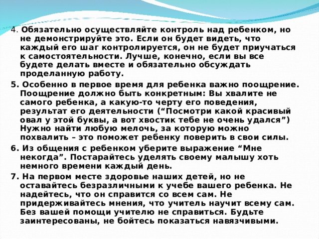 4. Обязательно осуществляйте контроль над ребенком, но не демонстрируйте это. Если он будет видеть, что каждый его шаг контролируется, он не будет приучаться к самостоятельности. Лучше, конечно, если вы все будете делать вместе и обязательно обсуждать проделанную работу. 5. Особенно в первое время для ребенка важно поощрение. Поощрение должно быть конкретным: Вы хвалите не самого ребенка, а какую-то черту его поведения, результат его деятельности (“Посмотри какой красивый овал у этой буквы, а вот хвостик тебе не очень удался”) Нужно найти любую мелочь, за которую можно похвалить – это поможет ребенку поверить в свои силы. 6. Из общения с ребенком уберите выражение “Мне некогда”. Постарайтесь уделять своему малышу хоть немного времени каждый день. 7. На первом месте здоровье наших детей, но не оставайтесь безразличными к учебе вашего ребенка. Не надейтесь, что он справится со всем сам. Не придерживайтесь мнения, что учитель научит всему сам. Без вашей помощи учителю не справиться. Будьте заинтересованы, не бойтесь показаться навязчивыми. 