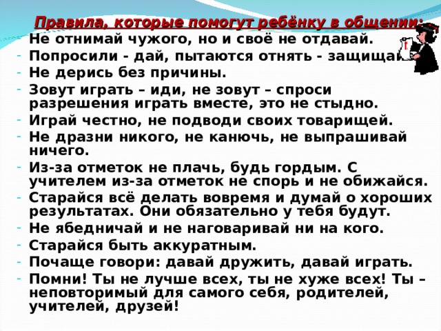  Правила, которые помогут ребёнку в общении: Не отнимай чужого, но и своё не отдавай. Попросили - дай, пытаются отнять - защищайся. Не дерись без причины. Зовут играть – иди, не зовут – спроси разрешения играть вместе, это не стыдно. Играй честно, не подводи своих товарищей. Не дразни никого, не канючь, не выпрашивай ничего. Из-за отметок не плачь, будь гордым. С учителем из-за отметок не спорь и не обижайся. Старайся всё делать вовремя и думай о хороших результатах. Они обязательно у тебя будут. Не ябедничай и не наговаривай ни на кого. Старайся быть аккуратным. Почаще говори: давай дружить, давай играть. Помни! Ты не лучше всех, ты не хуже всех! Ты – неповторимый для самого себя, родителей, учителей, друзей!  