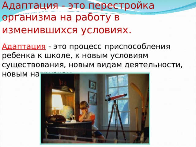 Адаптация - это перестройка организма на работу в изменившихся условиях .  Адаптация - это процесс приспособления ребенка к школе, к новым условиям существования, новым видам деятельности, новым нагрузкам.  