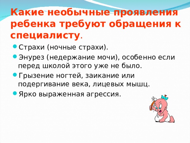 Какие необычные проявления ребенка требуют обращения к специалисту . Страхи (ночные страхи). Энурез (недержание мочи), особенно если перед школой этого уже не было. Грызение ногтей, заикание или подергивание века, лицевых мышц. Ярко выраженная агрессия. 