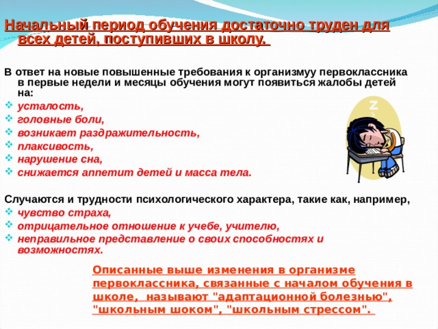 Начальный период обучения достаточно труден для всех детей, поступивших в школу.  В ответ на новые повышенные требования к организмуу первоклассника в первые недели и месяцы обучения могут появиться жалобы детей на: усталость, головные боли, возникает раздражительность, плаксивость, нарушение сна, снижается аппетит детей и масса тела.  Случаются и трудности психологического характера, такие как, например, чувство страха, отрицательное отношение к учебе, учителю, неправильное представление о своих способностях и возможностях. Описанные выше изменения в организме первоклассника, связанные с началом обучения в школе, называют 