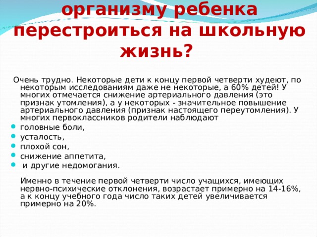  Насколько трудно организму ребенка перестроиться на школьную жизнь?  Очень трудно. Некоторые дети к концу первой четверти худеют, по некоторым исследованиям даже не некоторые, а 60% детей! У многих отмечается снижение артериального давления (это признак утомления), а у некоторых - значительное повышение артериального давления (признак настоящего переутомления). У многих первоклассников родители наблюдают головные боли, усталость, плохой сон, снижение аппетита,  и другие недомогания.   Именно в течение первой четверти число учащихся, имеющих нервно-психические отклонения, возрастает примерно на 14-16%, а к концу учебного года число таких детей увеличивается примерно на 20%.  
