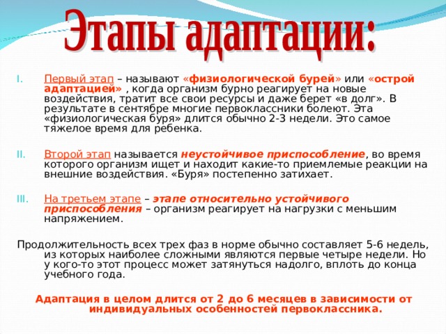 Первый этап – называют « физиологической бурей » или « острой  адаптацией» , когда организм бурно реагирует на новые воздействия, тратит все свои ресурсы и даже берет «в долг». В результате в сентябре многие первоклассники болеют. Эта «физиологическая буря» длится обычно 2-3 недели. Это самое тяжелое время для ребенка.  Второй этап называется неустойчивое приспособление , во время которого организм ищет и находит какие-то приемлемые реакции на внешние воздействия. «Буря» постепенно затихает. На третьем этапе – этапе относительно устойчивого приспособления – организм реагирует на нагрузки с меньшим напряжением.  Продолжительность всех трех фаз в норме обычно составляет 5-6 недель, из которых наиболее сложными являются первые четыре недели. Но у кого-то этот процесс может затянуться надолго, вплоть до конца учебного года. Адаптация в целом длится от 2 до 6 месяцев в зависимости от индивидуальных особенностей первоклассника.   