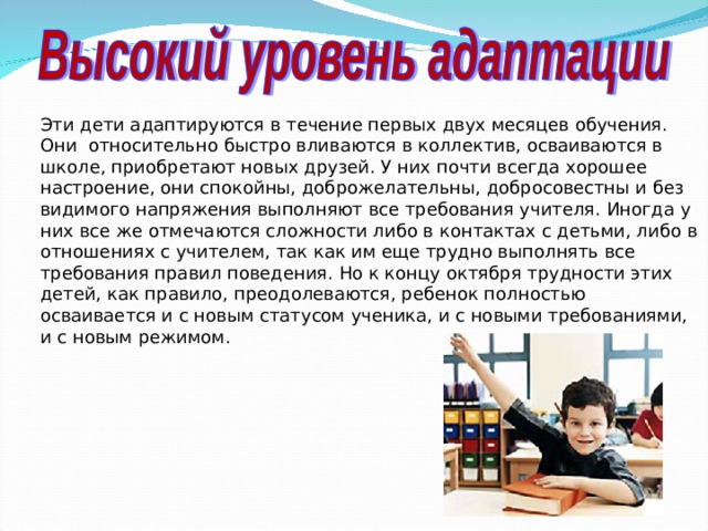 Эти дети адаптируются в течение первых двух месяцев обучения. Они относительно быстро вливаются в коллектив, осваиваются в школе, приобретают новых друзей. У них почти всегда хорошее настроение, они спокойны, доброжелательны, добросовестны и без видимого напряжения выполняют все требования учителя. Иногда у них все же отмечаются сложности либо в контактах с детьми, либо в отношениях с учителем, так как им еще трудно выполнять все требования правил поведения. Но к концу октября трудности этих детей, как правило, преодолеваются, ребенок полностью осваивается и с новым статусом ученика, и с новыми требованиями, и с новым режимом.  