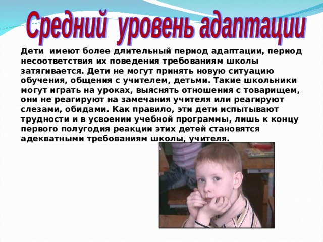Дети имеют более длительный период адаптации, период несоответствия их поведения требованиям школы затягивается. Дети не могут принять новую ситуацию обучения, общения с учителем, детьми. Такие школьники могут играть на уроках, выяснять отношения с товарищем, они не реагируют на замечания учителя или реагируют слезами, обидами. Как правило, эти дети испытывают трудности и в усвоении учебной программы, лишь к концу первого полугодия реакции этих детей становятся адекватными требованиям школы, учителя.  