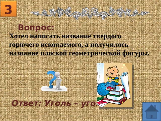 3 Вопрос: Хотел написать название твердого горючего ископаемого, а получилось название плоской геометрической фигуры.  Ответ: Уголь – угол. 