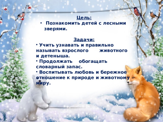 Цель:  Познакомить детей с лесными зверями.  Познакомить детей с лесными зверями.  Задачи:  Учить узнавать и правильно называть взрослого животного и детеныша.  Продолжать обогащать словарный запас.  Воспитывать любовь и бережное отношение к природе и животному миру. 