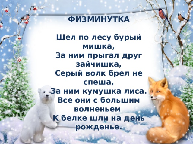 ФИЗМИНУТКА   Шел по лесу бурый мишка,  За ним прыгал друг зайчишка,  Серый волк брел не спеша,  За ним кумушка лиса.  Все они с большим волненьем  К белке шли на день рожденье. 