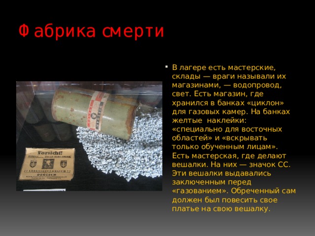 Фабрика смерти В лагере есть мастерские, склады — враги называли их магазинами, — водопровод, свет. Есть магазин, где хранился в банках «циклон» для газовых камер. На банках желтые наклейки: «специально для восточных областей» и «вскрывать только обученным лицам». Есть мастерская, где делают вешалки. На них — значок СС. Эти вешалки выдавались заключенным перед «газованием». Обреченный сам должен был повесить свое платье на свою вешалку. 